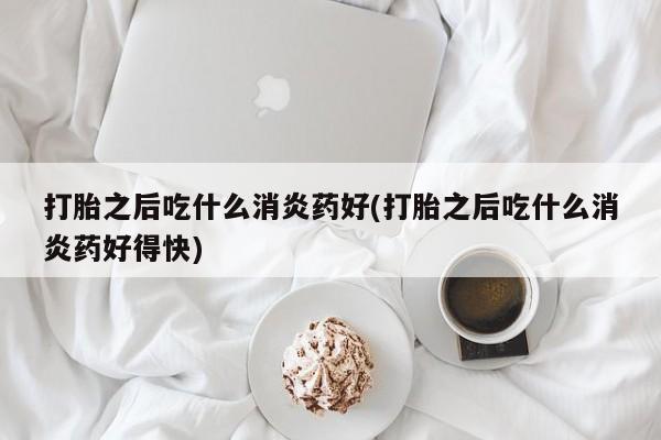 米非米索如何购买打胎之后吃什么消炎药好(打胎之后吃什么消炎药好得快)