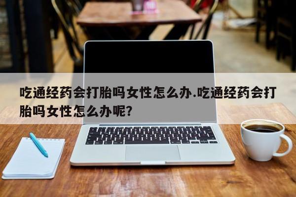 米非米索如何购买吃通经药会打胎吗女性怎么办.吃通经药会打胎吗女性怎么办呢？