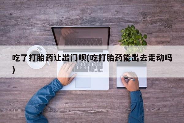 米非米索如何购买吃了打胎药让出门呗(吃打胎药能出去走动吗)