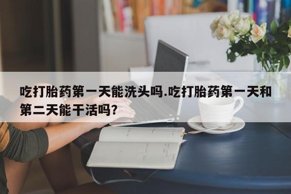 米非米索如何购买吃打胎药第一天能洗头吗.吃打胎药第一天和第二天能干活吗？