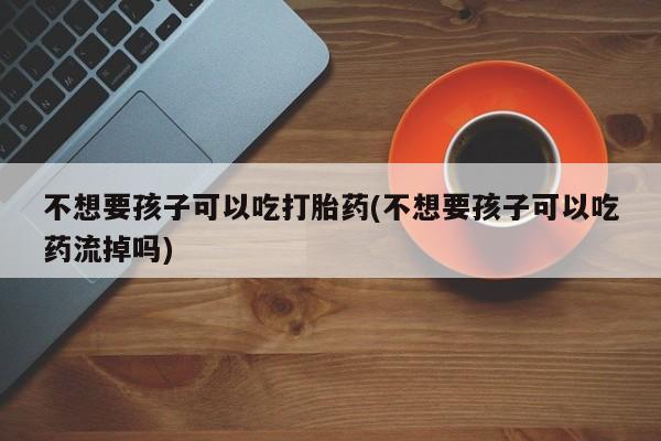 米非米索如何购买不想要孩子可以吃打胎药(不想要孩子可以吃药流掉吗)