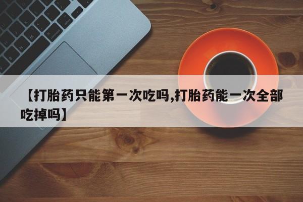 米非米索如何购买【打胎药只能第一次吃吗,打胎药能一次全部吃掉吗】