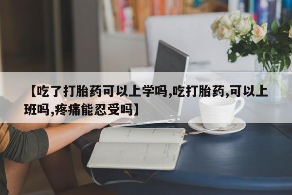 米非米索如何购买【吃了打胎药可以上学吗,吃打胎药,可以上班吗,疼痛能忍受吗】