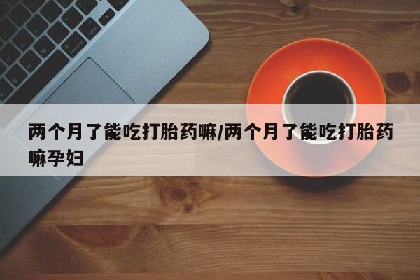 米非米索如何购买两个月了能吃打胎药嘛/两个月了能吃打胎药嘛孕妇