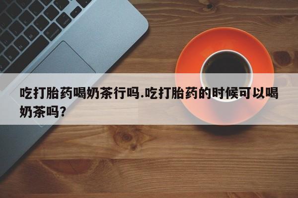 米非米索如何购买吃打胎药喝奶茶行吗.吃打胎药的时候可以喝奶茶吗？