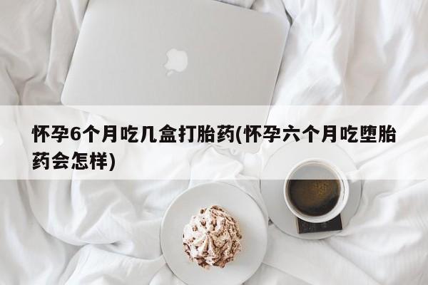 米非米索如何购买怀孕6个月吃几盒打胎药(怀孕六个月吃堕胎药会怎样)