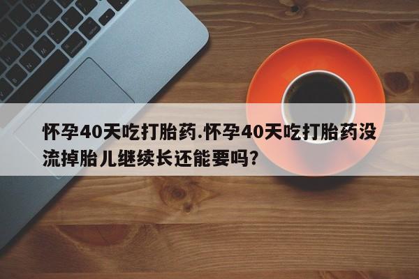 米非米索如何购买怀孕40天吃打胎药.怀孕40天吃打胎药没流掉胎儿继续长还能要吗？