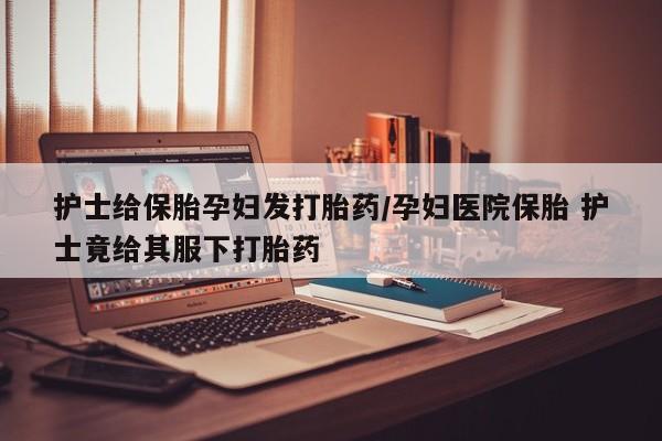 米非米索如何购买护士给保胎孕妇发打胎药/孕妇医院保胎 护士竟给其服下打胎药