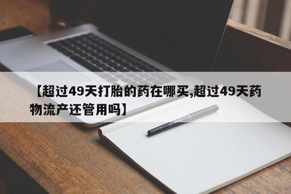 米非米索如何购买【超过49天打胎的药在哪买,超过49天药物流产还管用吗】
