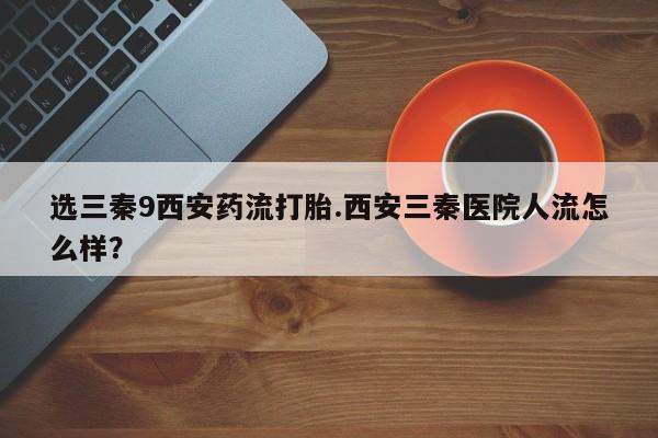 米非米索如何购买选三秦9西安药流打胎.西安三秦医院人流怎么样？