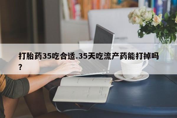 米非米索如何购买打胎药35吃合适.35天吃流产药能打掉吗？