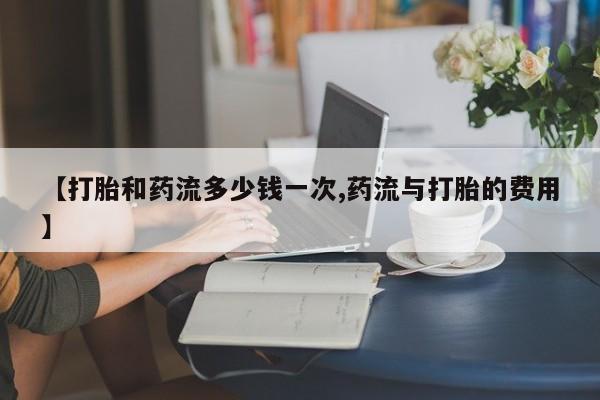 米非米索如何购买【打胎和药流多少钱一次,药流与打胎的费用】