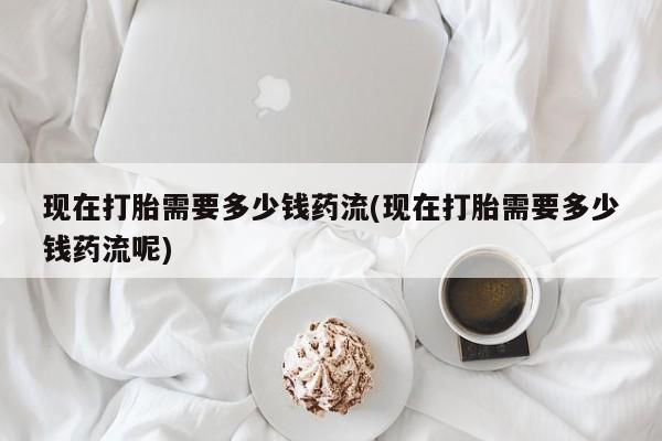 米非米索如何购买现在打胎需要多少钱药流(现在打胎需要多少钱药流呢)