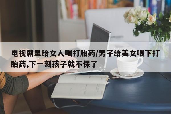 米非米索如何购买电视剧里给女人喝打胎药/男子给美女喂下打胎药,下一刻孩子就不保了