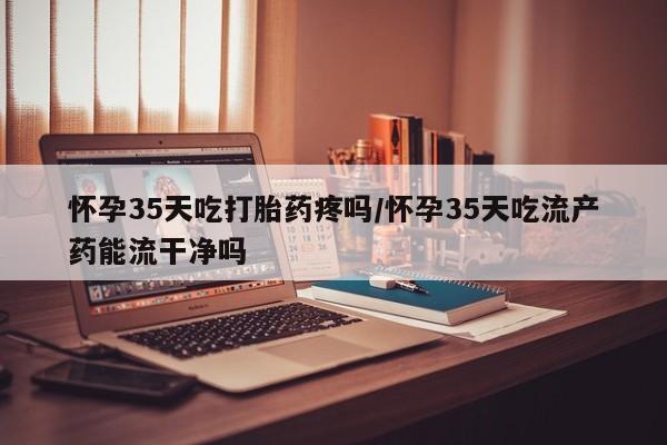 米非米索如何购买怀孕35天吃打胎药疼吗/怀孕35天吃流产药能流干净吗
