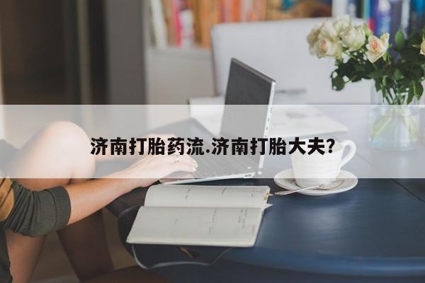 米非米索如何购买济南打胎药流.济南打胎大夫？