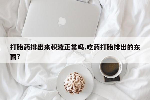 米非米索如何购买打胎药排出来积液正常吗.吃药打胎排出的东西？