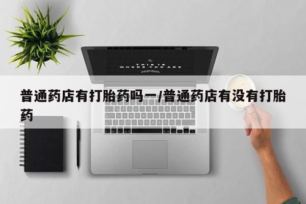 米非米索如何购买普通药店有打胎药吗一/普通药店有没有打胎药