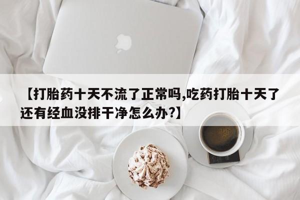 米非米索如何购买【打胎药十天不流了正常吗,吃药打胎十天了还有经血没排干净怎么办?】
