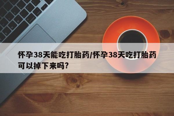 米非米索如何购买怀孕38天能吃打胎药/怀孕38天吃打胎药可以掉下来吗?