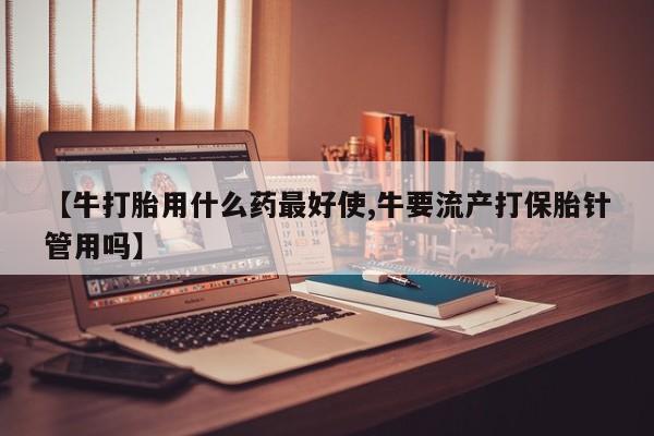 米非米索如何购买【牛打胎用什么药最好使,牛要流产打保胎针管用吗】