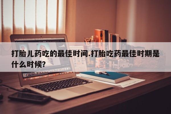 米非米索如何购买打胎儿药吃的最佳时间.打胎吃药最佳时期是什么时候？
