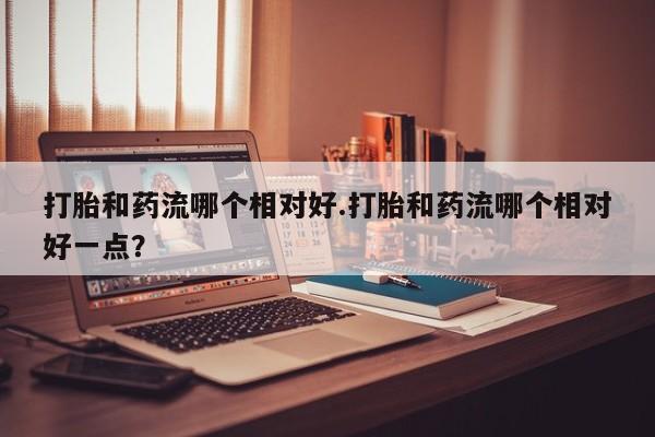 米非米索如何购买打胎和药流哪个相对好.打胎和药流哪个相对好一点？