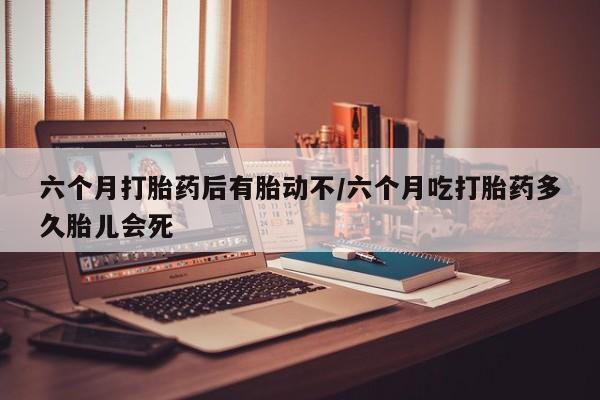 米非米索如何购买六个月打胎药后有胎动不/六个月吃打胎药多久胎儿会死