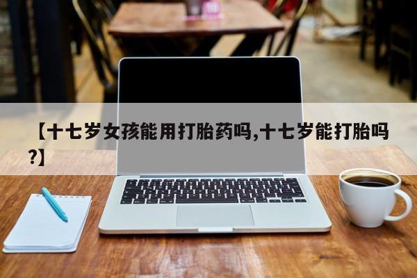 米非米索如何购买【十七岁女孩能用打胎药吗,十七岁能打胎吗?】