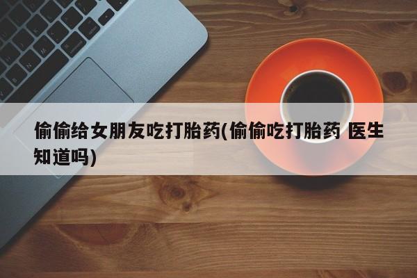 米非米索如何购买偷偷给女朋友吃打胎药(偷偷吃打胎药 医生知道吗)