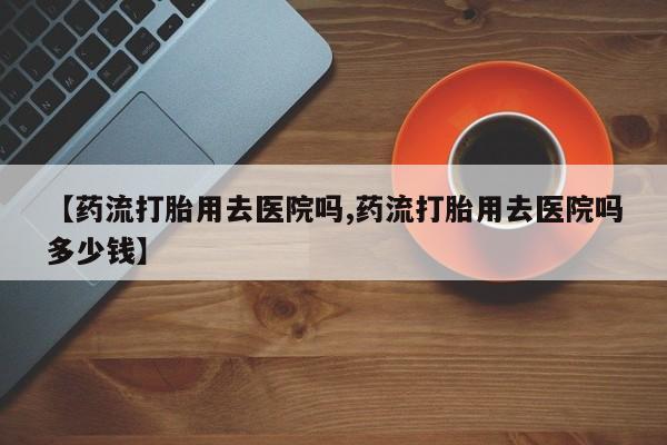 米非米索如何购买【药流打胎用去医院吗,药流打胎用去医院吗多少钱】