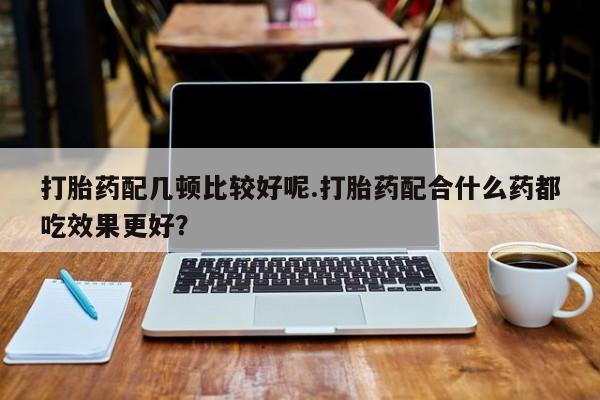 米非米索如何购买打胎药配几顿比较好呢.打胎药配合什么药都吃效果更好？