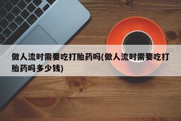 米非米索如何购买做人流时需要吃打胎药吗(做人流时需要吃打胎药吗多少钱)