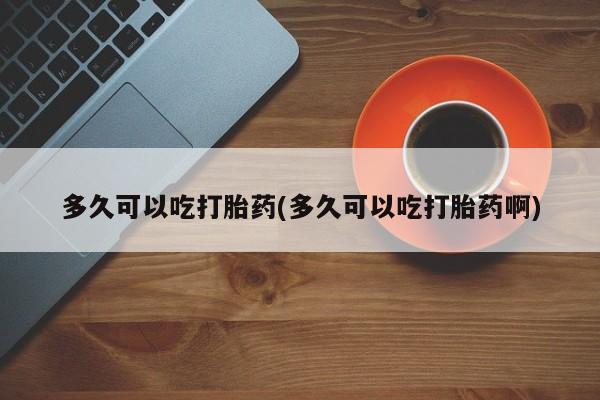 米非米索如何购买多久可以吃打胎药(多久可以吃打胎药啊)