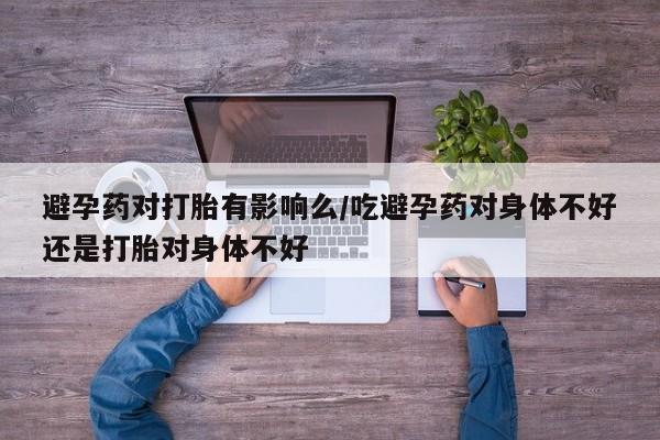 米非米索如何购买避孕药对打胎有影响么/吃避孕药对身体不好还是打胎对身体不好