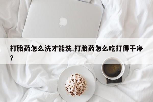 米非米索如何购买打胎药怎么洗才能洗.打胎药怎么吃打得干净？