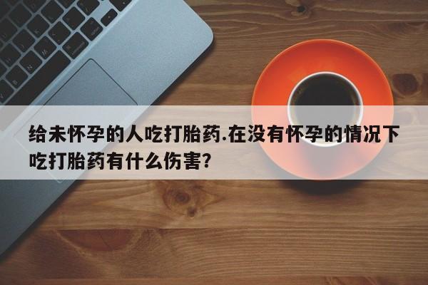 米非米索如何购买给未怀孕的人吃打胎药.在没有怀孕的情况下吃打胎药有什么伤害？