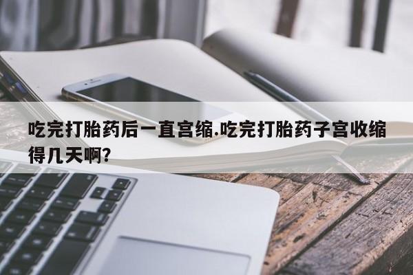 米非米索如何购买吃完打胎药后一直宫缩.吃完打胎药子宫收缩得几天啊？